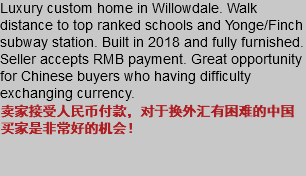 Luxury custom home in Willowdale. Walk distance to top ranked schools and Yonge/Finch subway station. Built in 2018 and fully furnished. Seller accepts RMB payment. Great opportunity for Chinese buyers who having difficulty exchanging currency. 卖家接受人民币付款，对于换外汇有困难的中国买家是非常好的机会！